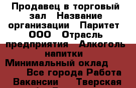 Продавец в торговый зал › Название организации ­ Паритет, ООО › Отрасль предприятия ­ Алкоголь, напитки › Минимальный оклад ­ 26 000 - Все города Работа » Вакансии   . Тверская обл.,Бологое г.